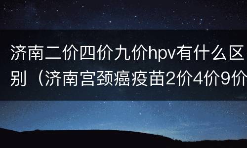 济南二价四价九价hpv有什么区别（济南宫颈癌疫苗2价4价9价的区别价格）