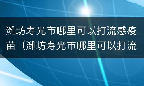 潍坊寿光市哪里可以打流感疫苗（潍坊寿光市哪里可以打流感疫苗接种）