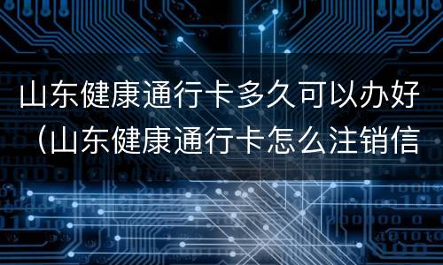 山东健康通行卡多久可以办好（山东健康通行卡怎么注销信息）