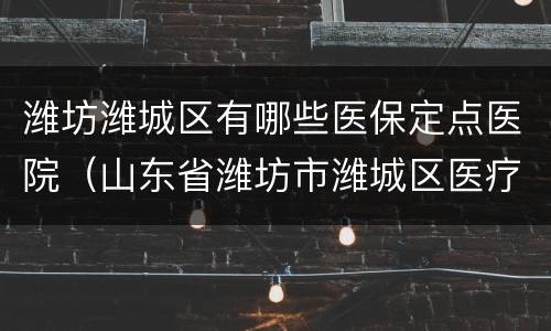 潍坊潍城区有哪些医保定点医院（山东省潍坊市潍城区医疗保险服务电话）