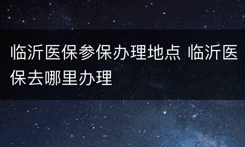 临沂医保参保办理地点 临沂医保去哪里办理