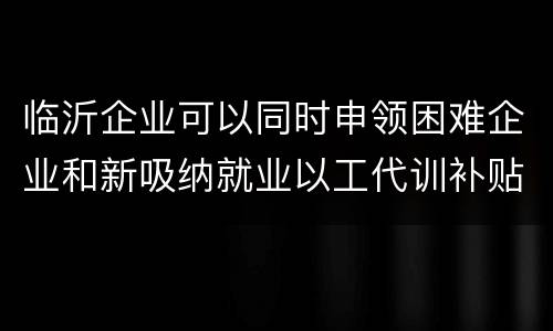 临沂企业可以同时申领困难企业和新吸纳就业以工代训补贴吗