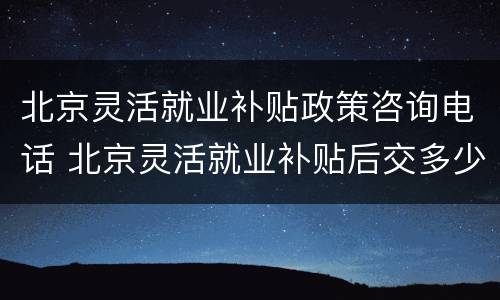 北京灵活就业补贴政策咨询电话 北京灵活就业补贴后交多少钱