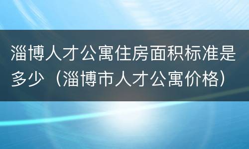 淄博人才公寓住房面积标准是多少（淄博市人才公寓价格）