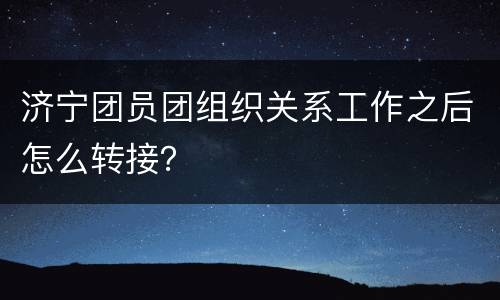 济宁团员团组织关系工作之后怎么转接？