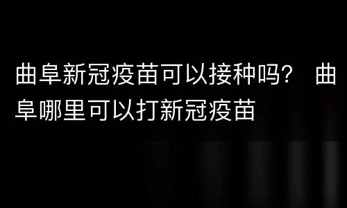 曲阜新冠疫苗可以接种吗？ 曲阜哪里可以打新冠疫苗
