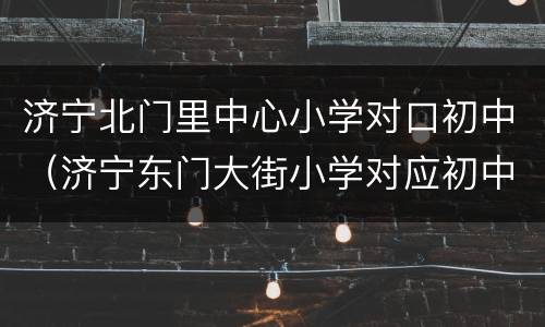济宁北门里中心小学对口初中（济宁东门大街小学对应初中）