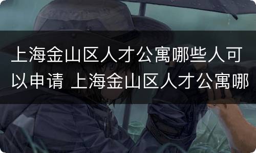 上海金山区人才公寓哪些人可以申请 上海金山区人才公寓哪些人可以申请购买
