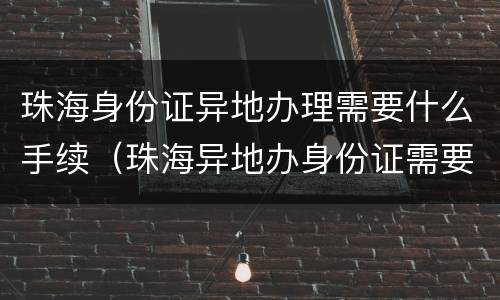 珠海身份证异地办理需要什么手续（珠海异地办身份证需要什么证件）
