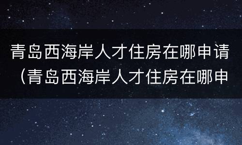 青岛西海岸人才住房在哪申请（青岛西海岸人才住房在哪申请补贴）