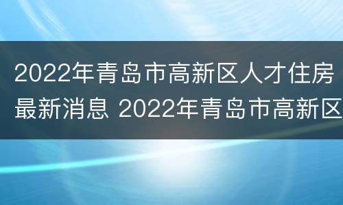 2022年青岛市高新区人才住房最新消息 2022年青岛市高新区人才住房最新消息公告