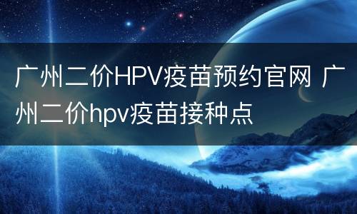 广州二价HPV疫苗预约官网 广州二价hpv疫苗接种点