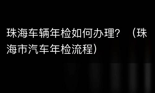 珠海车辆年检如何办理？（珠海市汽车年检流程）