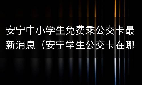 安宁中小学生免费乘公交卡最新消息（安宁学生公交卡在哪办）
