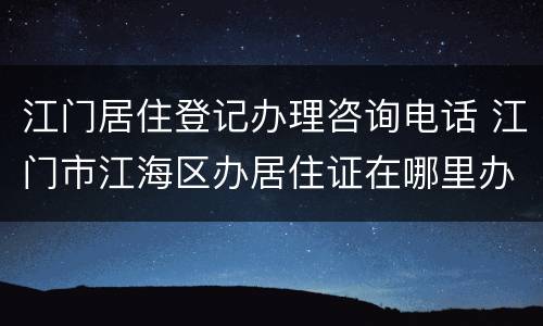 江门居住登记办理咨询电话 江门市江海区办居住证在哪里办