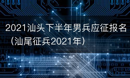 2021汕头下半年男兵应征报名（汕尾征兵2021年）