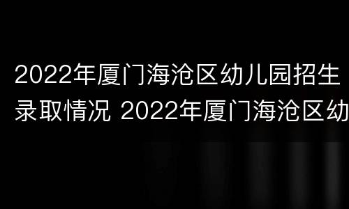 2022年厦门海沧区幼儿园招生录取情况 2022年厦门海沧区幼儿园招生录取情况表