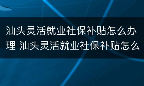汕头灵活就业社保补贴怎么办理 汕头灵活就业社保补贴怎么办理流程