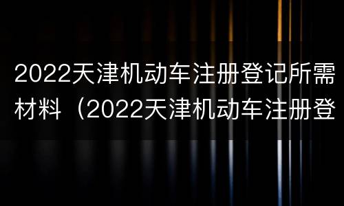 2022天津机动车注册登记所需材料（2022天津机动车注册登记所需材料是什么）