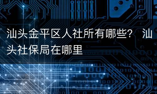 汕头金平区人社所有哪些？ 汕头社保局在哪里