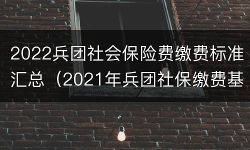 2022兵团社会保险费缴费标准汇总（2021年兵团社保缴费基数）