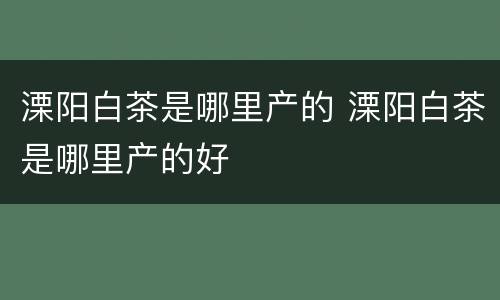 溧阳白茶是哪里产的 溧阳白茶是哪里产的好