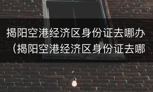 揭阳空港经济区身份证去哪办（揭阳空港经济区身份证去哪办理）