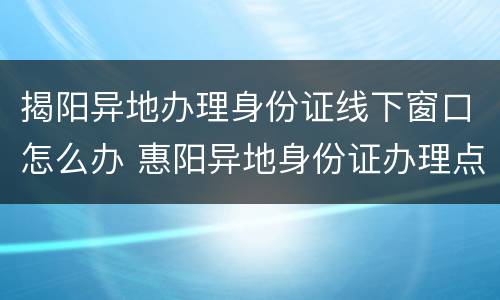 揭阳异地办理身份证线下窗口怎么办 惠阳异地身份证办理点在哪里