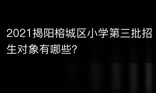 2021揭阳榕城区小学第三批招生对象有哪些？