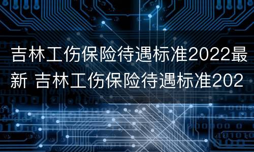 吉林工伤保险待遇标准2022最新 吉林工伤保险待遇标准2022最新消息