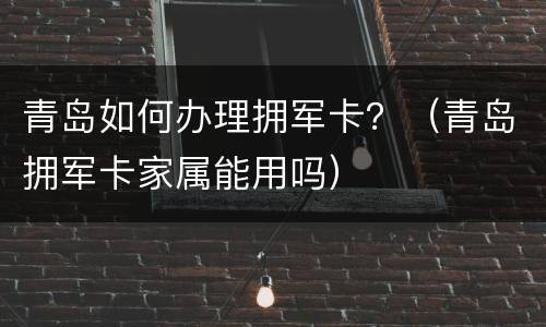 青岛如何办理拥军卡？（青岛拥军卡家属能用吗）