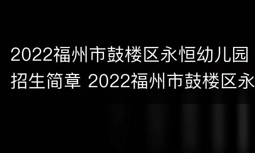2022福州市鼓楼区永恒幼儿园招生简章 2022福州市鼓楼区永恒幼儿园招生简章视频