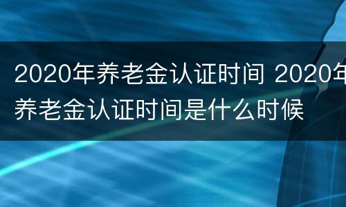 2020年养老金认证时间 2020年养老金认证时间是什么时候
