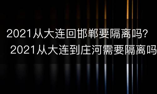 2021从大连回邯郸要隔离吗？ 2021从大连到庄河需要隔离吗