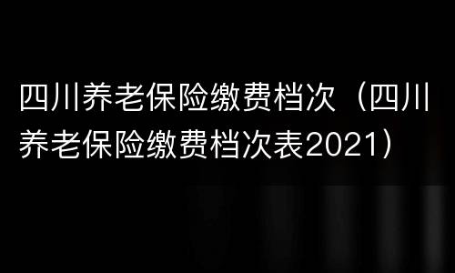 四川养老保险缴费档次（四川养老保险缴费档次表2021）