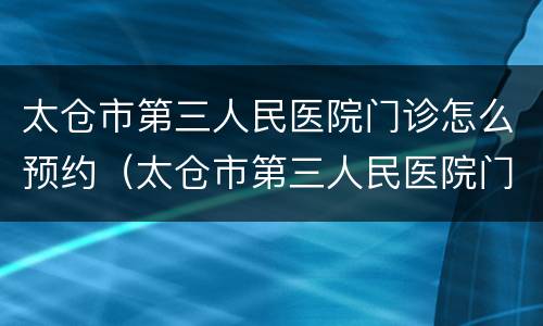 太仓市第三人民医院门诊怎么预约（太仓市第三人民医院门诊怎么预约挂号）