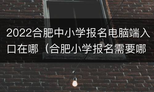 2022合肥中小学报名电脑端入口在哪（合肥小学报名需要哪些资料）