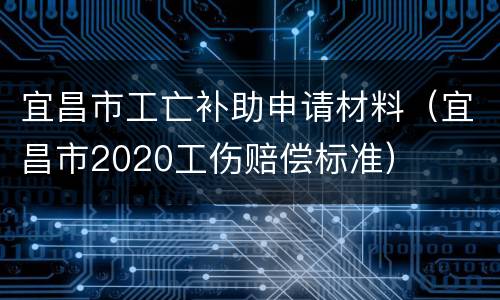宜昌市工亡补助申请材料（宜昌市2020工伤赔偿标准）