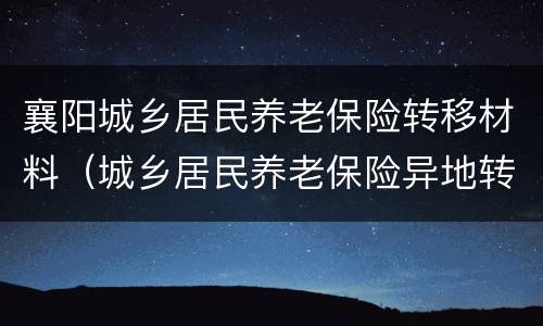 襄阳城乡居民养老保险转移材料（城乡居民养老保险异地转移需要什么手续）