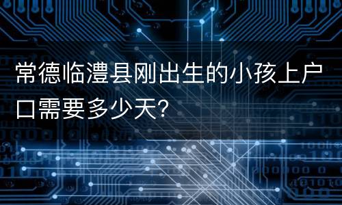 常德临澧县刚出生的小孩上户口需要多少天？
