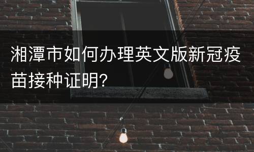 湘潭市如何办理英文版新冠疫苗接种证明？