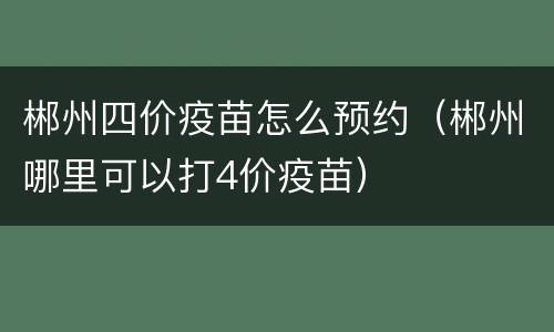 郴州四价疫苗怎么预约（郴州哪里可以打4价疫苗）