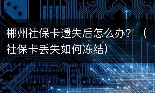 郴州社保卡遗失后怎么办？（社保卡丢失如何冻结）