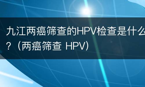 九江两癌筛查的HPV检查是什么?（两癌筛查 HPV）