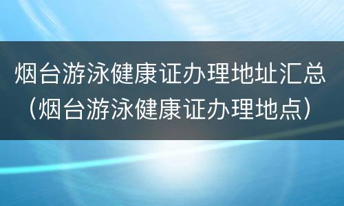 烟台游泳健康证办理地址汇总（烟台游泳健康证办理地点）