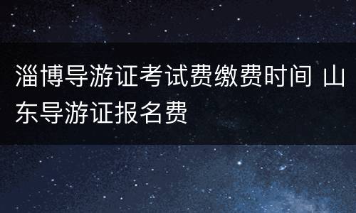 淄博导游证考试费缴费时间 山东导游证报名费