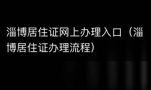 淄博居住证网上办理入口（淄博居住证办理流程）
