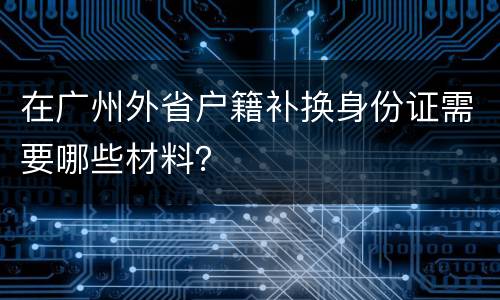 在广州外省户籍补换身份证需要哪些材料？