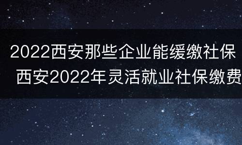 2022西安那些企业能缓缴社保 西安2022年灵活就业社保缴费