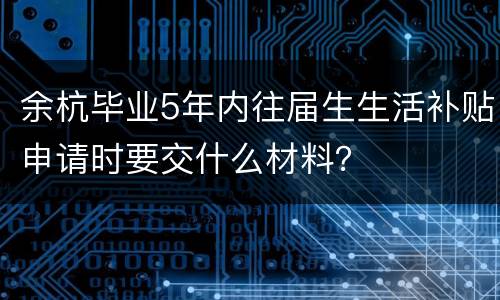 余杭毕业5年内往届生生活补贴申请时要交什么材料？